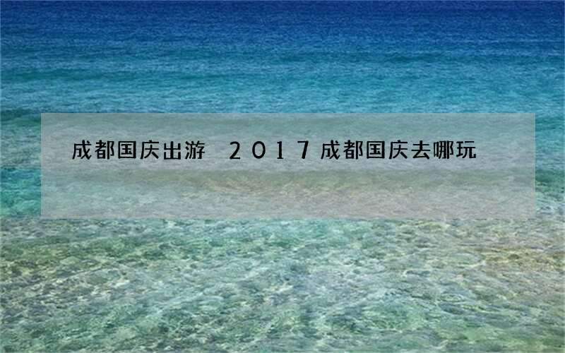 成都国庆出游 2017成都国庆去哪玩